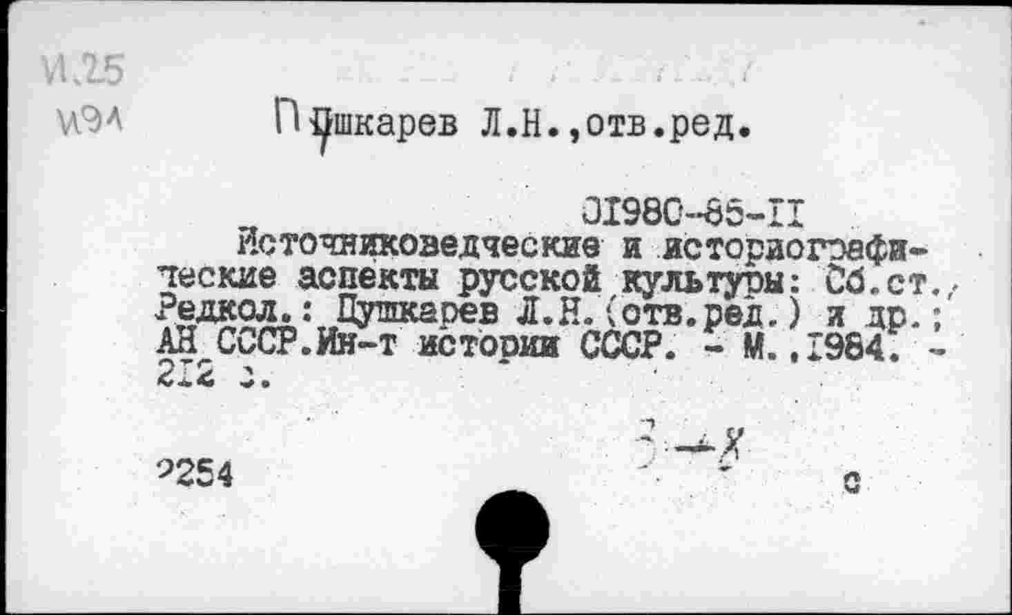 ﻿И.25
\ЛЭА
Пушкарев Л.Н.»отв.ред.
□1980-85-11
Источниковедческие и историографические аспекты русской культуры: Сб.ст Редкол.: Пушкарев Л.Н. (отв.рек ) л др. АН СССР.Ин-т истооии СССР. - М.,1984.
9254